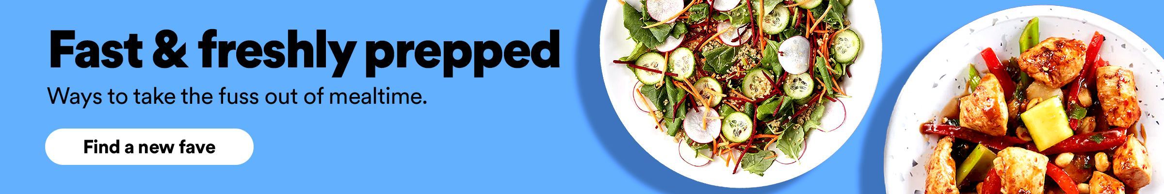 Fast & freshly prepped. Ways to take the fuss out of mealtime. Find a new fave